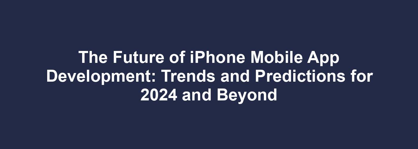 The Future of iPhone Mobile App Development: Trends and Predictions for 2024 and Beyond