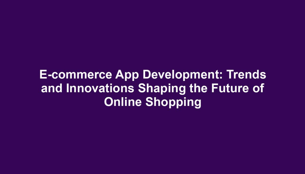 E-commerce App Development: Trends and Innovations Shaping the Future of Online Shopping