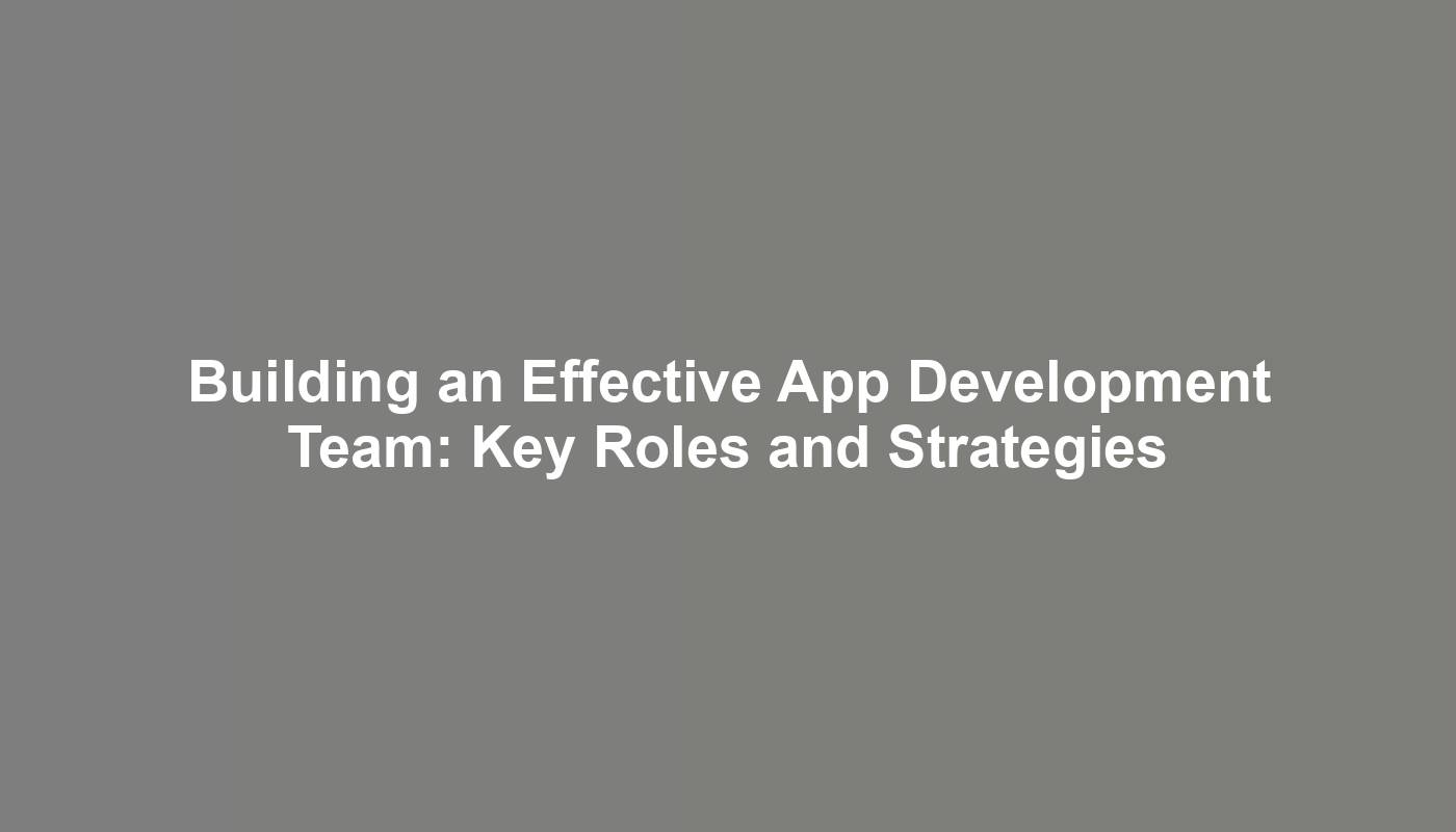 Building an Effective App Development Team: Key Roles and Strategies
