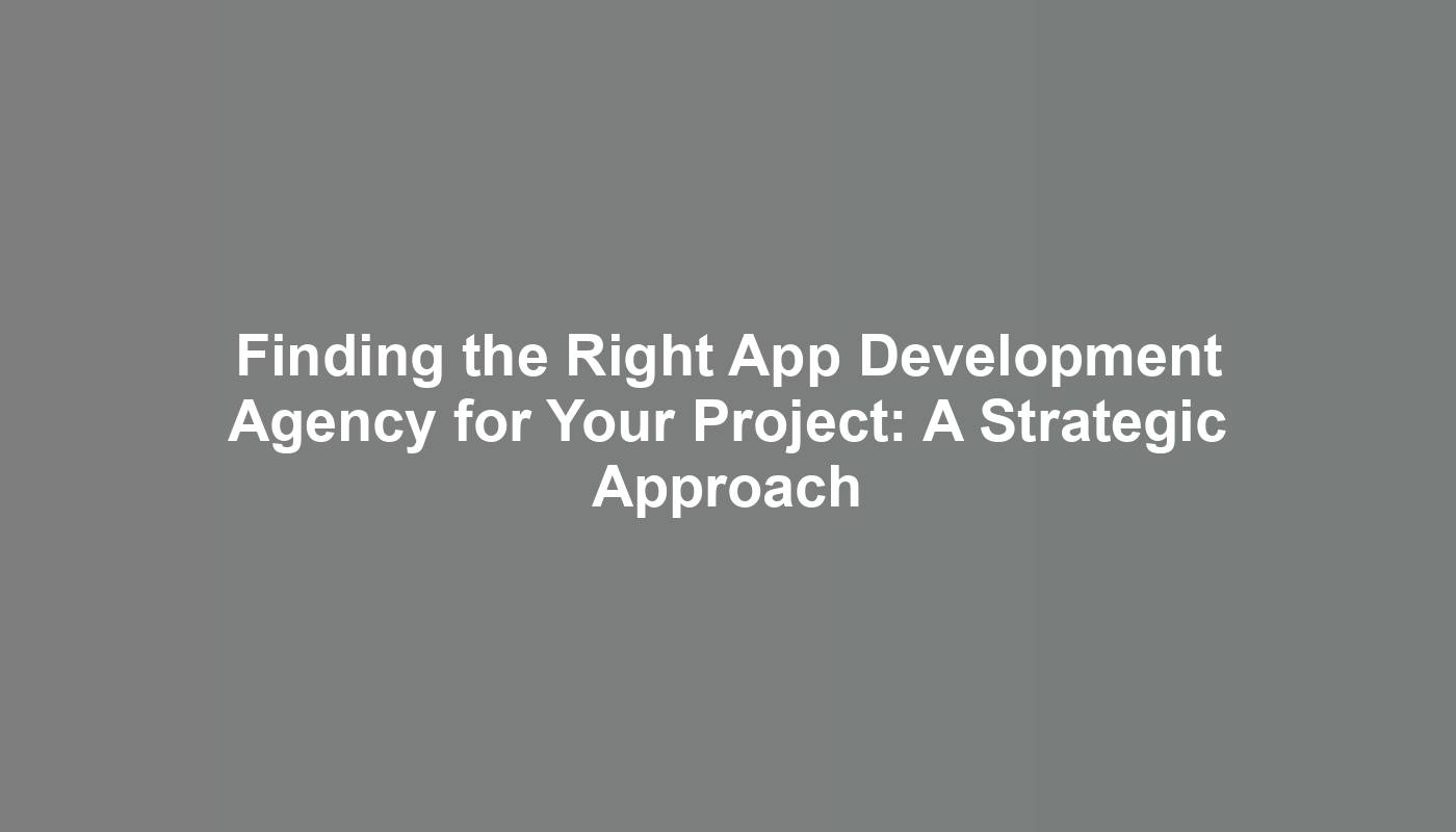 Finding the Right App Development Agency for Your Project: A Strategic Approach