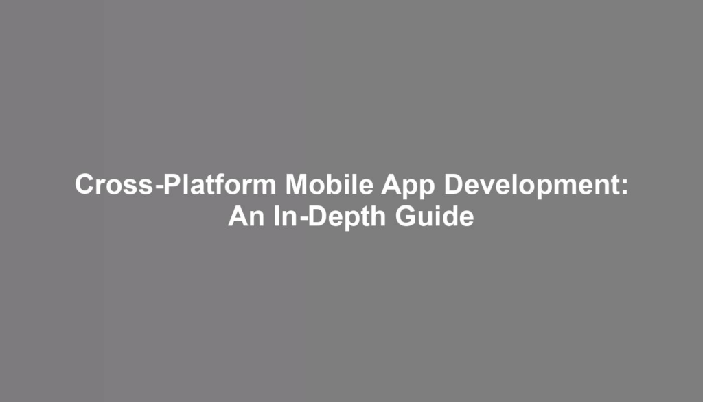 Cross-Platform Mobile App Development: An In-Depth Guide